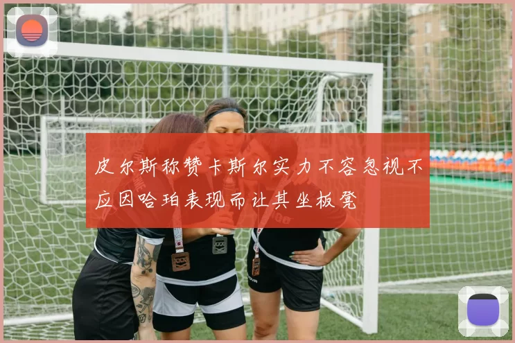 皮尔斯称赞卡斯尔实力不容忽视不应因哈珀表现而让其坐板凳